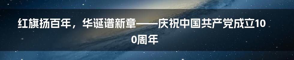 红旗扬百年，华诞谱新章——庆祝中国共产党成立100周年