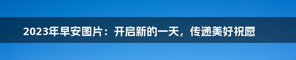 2023年早安图片：开启新的一天，传递美好祝愿