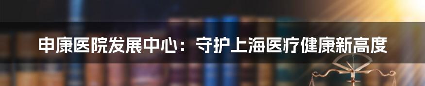 申康医院发展中心：守护上海医疗健康新高度