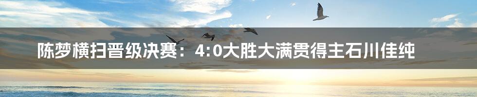 陈梦横扫晋级决赛：4:0大胜大满贯得主石川佳纯