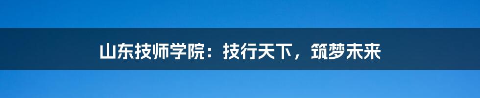 山东技师学院：技行天下，筑梦未来