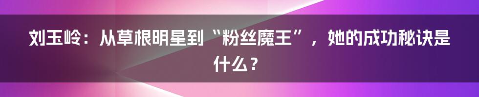 刘玉岭：从草根明星到“粉丝魔王”，她的成功秘诀是什么？