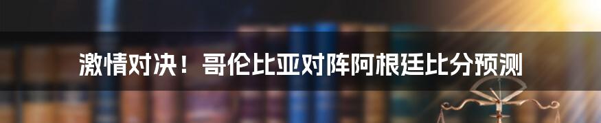 激情对决！哥伦比亚对阵阿根廷比分预测