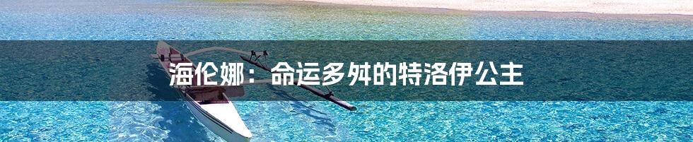 海伦娜：命运多舛的特洛伊公主