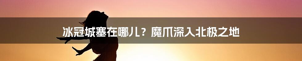 冰冠城塞在哪儿？魔爪深入北极之地