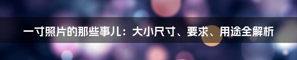 一寸照片的那些事儿：大小尺寸、要求、用途全解析