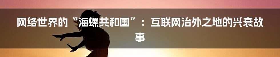 网络世界的“海螺共和国”：互联网治外之地的兴衰故事