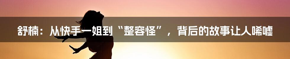 舒楠：从快手一姐到“整容怪”，背后的故事让人唏嘘