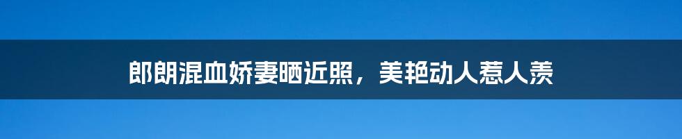 郎朗混血娇妻晒近照，美艳动人惹人羡