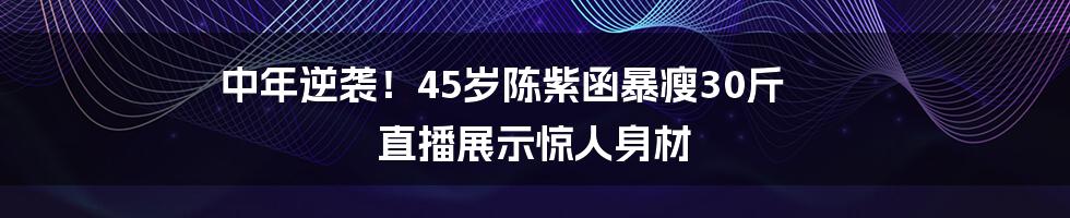 中年逆袭！45岁陈紫函暴瘦30斤 直播展示惊人身材