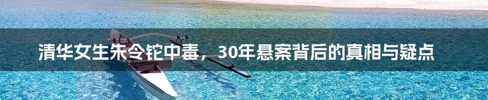 清华女生朱令铊中毒，30年悬案背后的真相与疑点