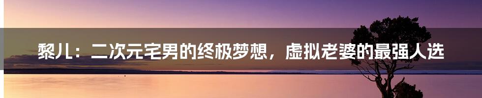 黎儿：二次元宅男的终极梦想，虚拟老婆的最强人选