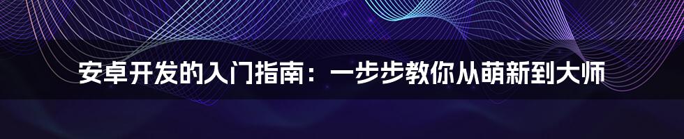 安卓开发的入门指南：一步步教你从萌新到大师