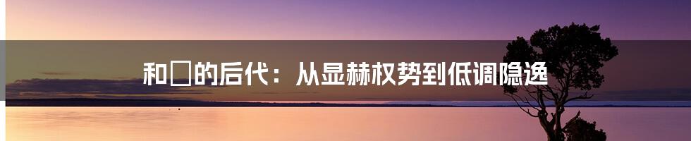 和珅的后代：从显赫权势到低调隐逸