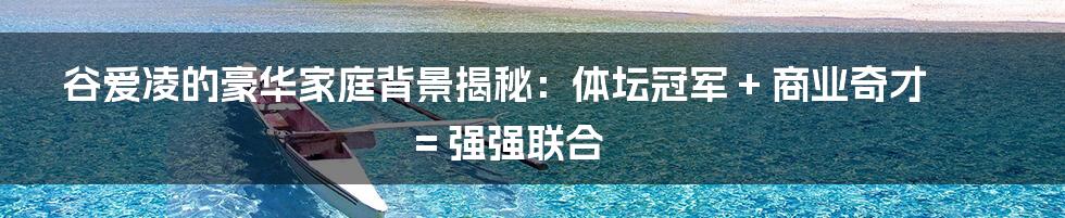 谷爱凌的豪华家庭背景揭秘：体坛冠军 + 商业奇才 = 强强联合