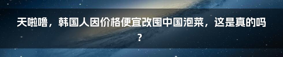 天啦噜，韩国人因价格便宜改囤中国泡菜，这是真的吗？