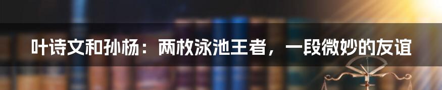 叶诗文和孙杨：两枚泳池王者，一段微妙的友谊