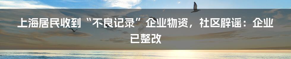 上海居民收到“不良记录”企业物资，社区辟谣：企业已整改