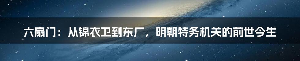 六扇门：从锦衣卫到东厂，明朝特务机关的前世今生