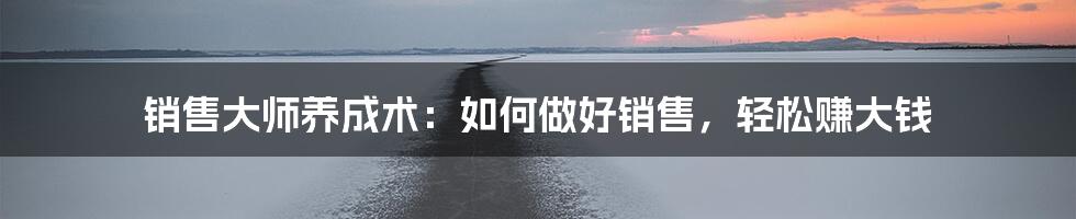 销售大师养成术：如何做好销售，轻松赚大钱