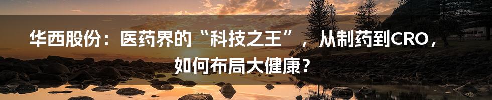 华西股份：医药界的“科技之王”，从制药到CRO，如何布局大健康？