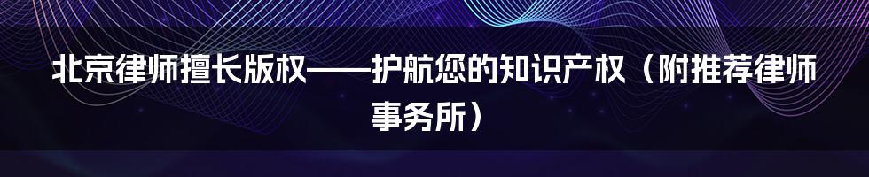 北京律师擅长版权——护航您的知识产权（附推荐律师事务所）