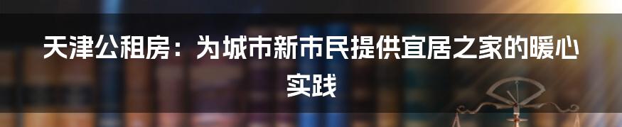 天津公租房：为城市新市民提供宜居之家的暖心实践