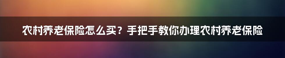 农村养老保险怎么买？手把手教你办理农村养老保险