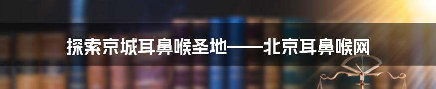 探索京城耳鼻喉圣地——北京耳鼻喉网