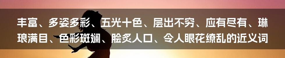 丰富、多姿多彩、五光十色、层出不穷、应有尽有、琳琅满目、色彩斑斓、脍炙人口、令人眼花缭乱的近义词