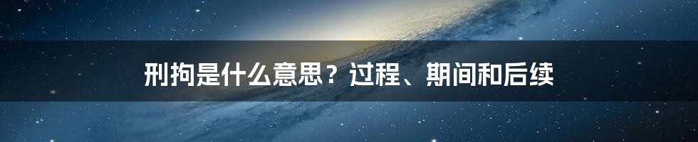 刑拘是什么意思？过程、期间和后续