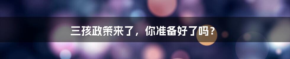 三孩政策来了，你准备好了吗？