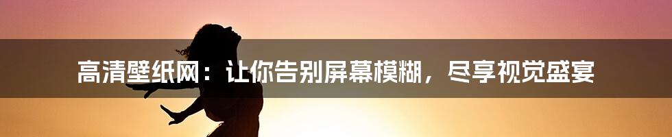 高清壁纸网：让你告别屏幕模糊，尽享视觉盛宴