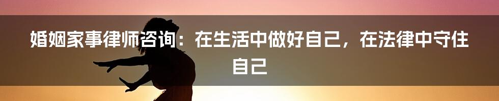 婚姻家事律师咨询：在生活中做好自己，在法律中守住自己