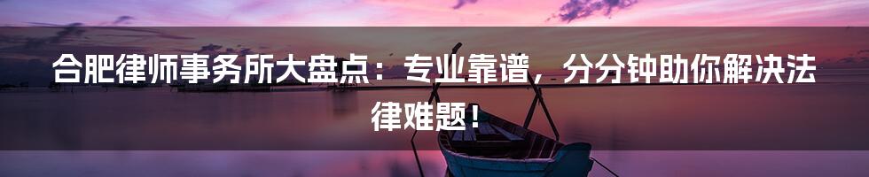 合肥律师事务所大盘点：专业靠谱，分分钟助你解决法律难题！