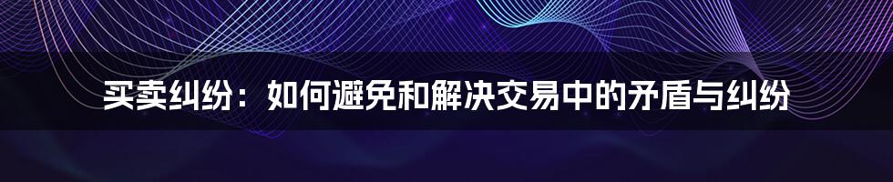 买卖纠纷：如何避免和解决交易中的矛盾与纠纷