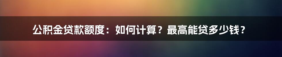 公积金贷款额度：如何计算？最高能贷多少钱？