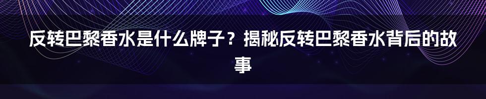 反转巴黎香水是什么牌子？揭秘反转巴黎香水背后的故事