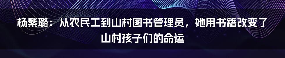 杨紫璐：从农民工到山村图书管理员，她用书籍改变了山村孩子们的命运