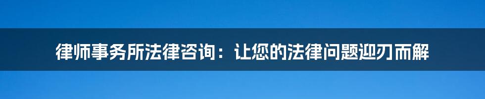 律师事务所法律咨询：让您的法律问题迎刃而解