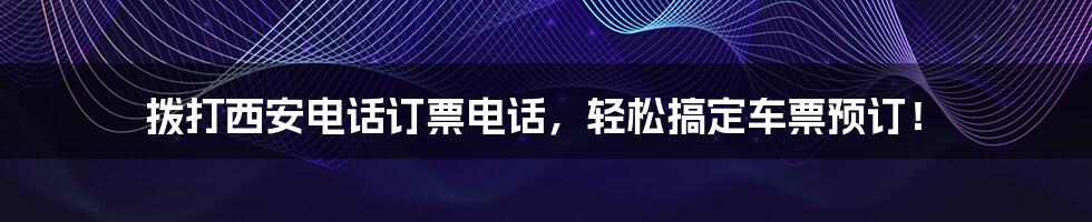 拨打西安电话订票电话，轻松搞定车票预订！