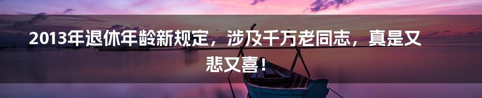 2013年退休年龄新规定，涉及千万老同志，真是又悲又喜！