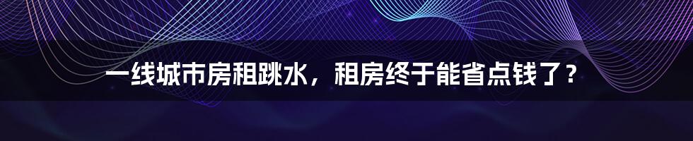 一线城市房租跳水，租房终于能省点钱了？