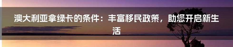 澳大利亚拿绿卡的条件：丰富移民政策，助您开启新生活