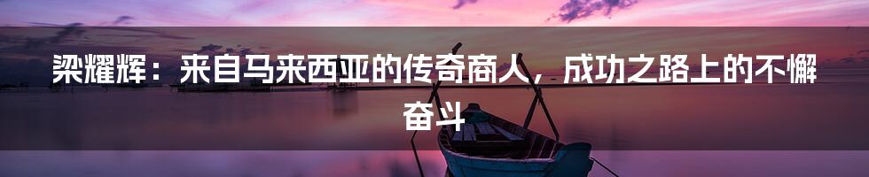 梁耀辉：来自马来西亚的传奇商人，成功之路上的不懈奋斗