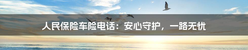 人民保险车险电话：安心守护，一路无忧