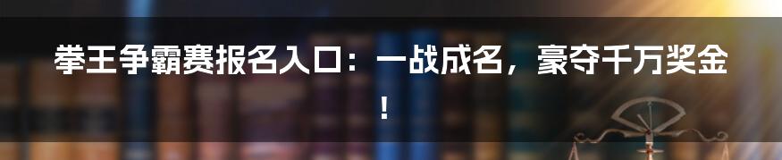 拳王争霸赛报名入口：一战成名，豪夺千万奖金！