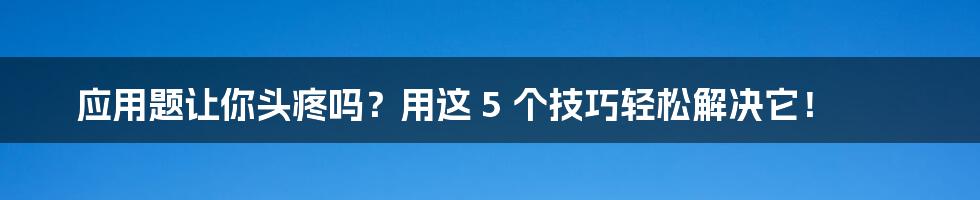 应用题让你头疼吗？用这 5 个技巧轻松解决它！