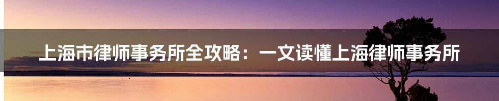 上海市律师事务所全攻略：一文读懂上海律师事务所