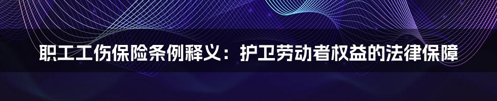 职工工伤保险条例释义：护卫劳动者权益的法律保障